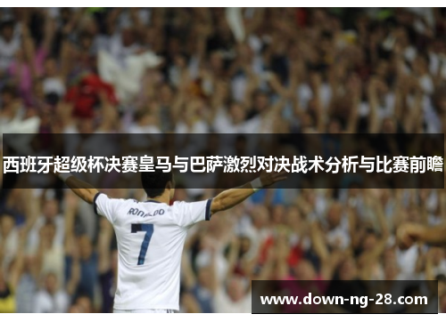 西班牙超级杯决赛皇马与巴萨激烈对决战术分析与比赛前瞻 西班牙超级杯决赛皇马与巴萨激烈对决战术分析与比赛前瞻