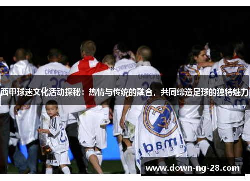 西甲球迷文化活动探秘：热情与传统的融合，共同缔造足球的独特魅力