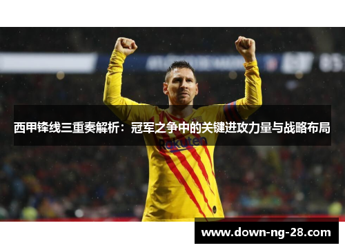 西甲锋线三重奏解析：冠军之争中的关键进攻力量与战略布局