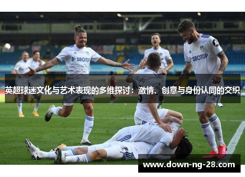 英超球迷文化与艺术表现的多维探讨:激情、创意与身份认同的交织 英超球迷文化与艺术表现的多维探讨:激情、创意与身份认同的交织
