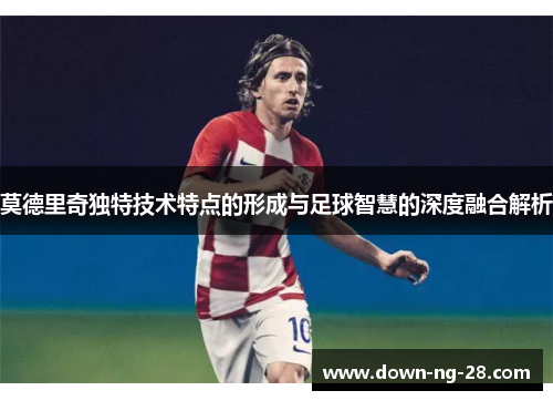 莫德里奇独特技术特点的形成与足球智慧的深度融合解析 莫德里奇独特技术特点的形成与足球智慧的深度融合解析