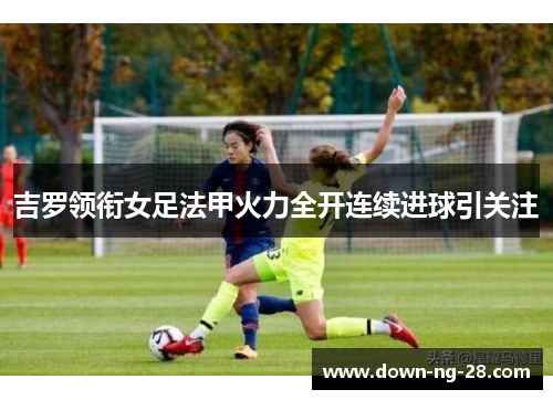 吉罗领衔女足法甲火力全开连续进球引关注 吉罗领衔女足法甲火力全开连续进球引关注