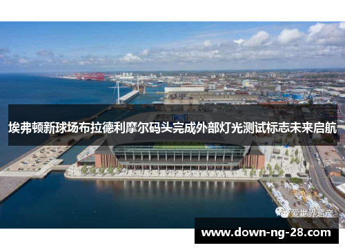埃弗顿新球场布拉德利摩尔码头完成外部灯光测试标志未来启航 埃弗顿新球场布拉德利摩尔码头完成外部灯光测试标志未来启航