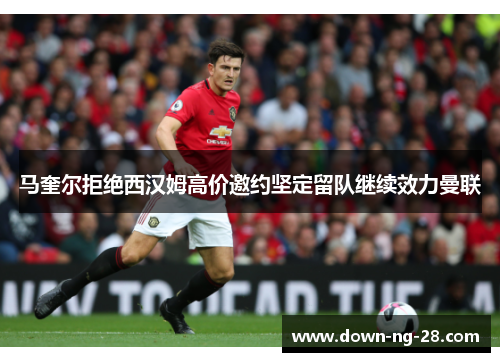 马奎尔拒绝西汉姆高价邀约坚定留队继续效力曼联